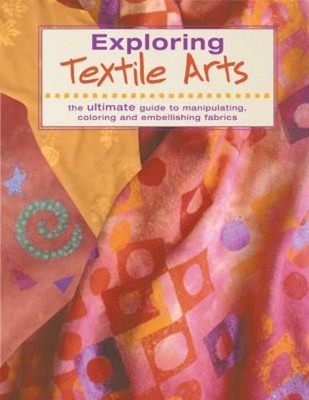 Exploring Textile Arts : The Ultimate Guide to Manipulating, Colo