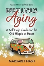 REBELLIOUS AGING: A SELF-HELP GUIDE FOR THE OLD HIPPIE AT By Margaret Nash