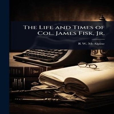 The Life and Times of Col. James Fisk Jr. R W. 1838- McAlpine Pap