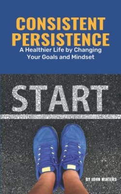Consistent Persistence: A Healthier Life By Changing Your Goals And Mindset