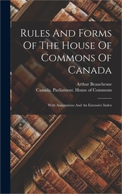 Rules And Forms Of The House Of Commons Of Canada: With Annotations And An Exten