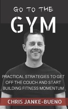 Go To The Gym: Practical Strategies To Get Off The Couch And Start Building Fitn