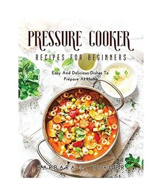 Pressure Cooker Recipes for Beginners: Easy And Delicious Dishes To Prepare At H