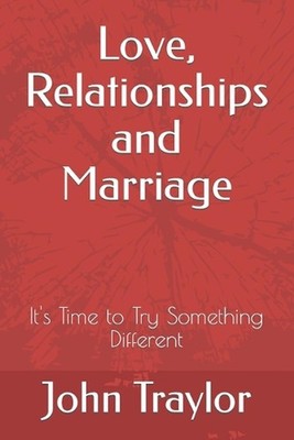 Love, Relationships and Marriage: It's Time to Try Something Different by John T