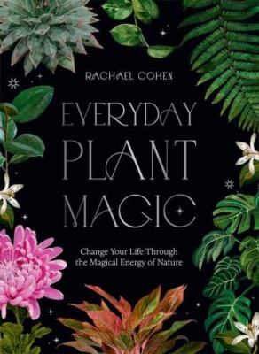 Everyday Plant Magic: Change Your Life Through the Magical Energy of Nature by 