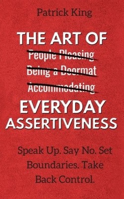 The Art of Everyday Assertiveness: Speak Up. Say No. Set Boundaries. Take Ba...
