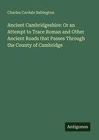 Ancient Cambridgeshire: Or An Attempt To Trace Roman And Other Ancient Roads...