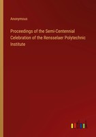 Proceedings Of The Semi-Centennial Celebration Of The Rensselaer Polytechnic...