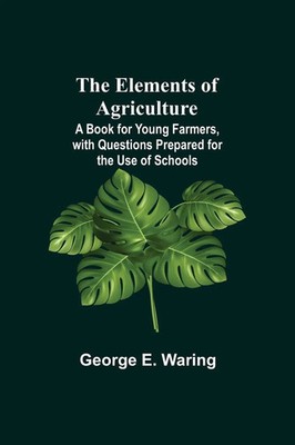 George E. Waring | The Elements Of Agriculture; A Book For Young Farmers,...