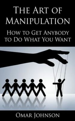 The Art Of Manipulation: How To Get Anybody To Do What You Want