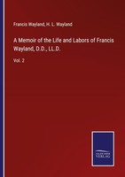 A Memoir Of The Life And Labors Of Francis Wayland, D.D., Ll.D. H. L. Wayland