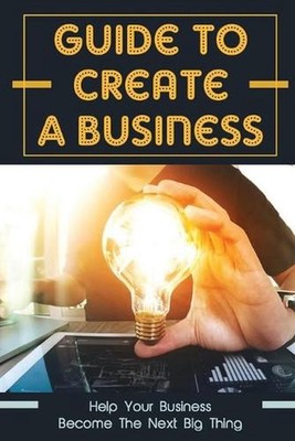 Guide To Create A Business: Help Your Business Become The Next Big Thing: How To