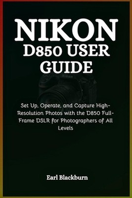 Nikon D850 User Guide: Set Up, Operate, and Capture High-Resolution Photos with 