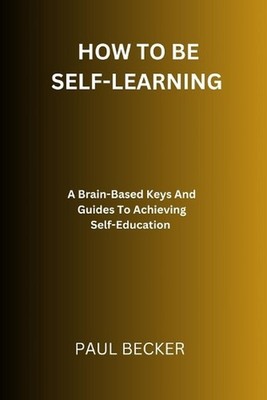 How To Be Self-Learning: A Brain-Based Keys And Guides To Achieving Self Educati