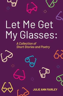 Let Me Get My Glasses A Collection of Short Stories and Poetry Julie Ann Fairley