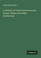 A Glossary Of Terms Used In Grecian, Roman, Italian And Gothic Architecture John