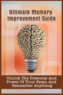 Ultimate Memory Improvement Guide: Unlock The Potential And Power Of Your Brain