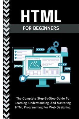 Html For Beginners: The Complete Step-By-Step Guide To Learning, Understanding,