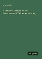 A Practical Treatise On The Manufacture Of Colors For Painting Mm. Riffault