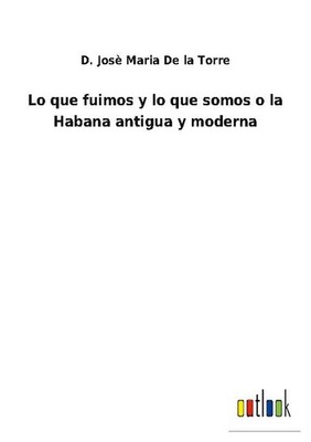 Lo que fuimos y lo que somos o la Habana antigua y moderna D. Josè Maria de la T