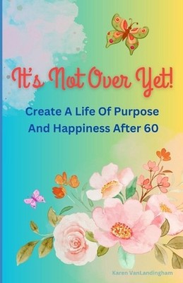 It's Not Over Yet!: Create a Life of Purpose and Happiness After 60 by Karen Van