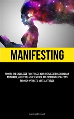 Manifesting: Acquire the Knowledge to Actualize Your Ideal Existence and Draw Ab