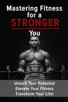 Mastering Fitness for a Stronger You: Unlock your potential, elevate your fitnes