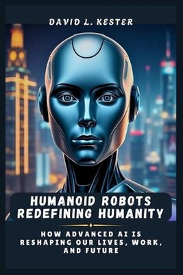 Humanoid Robots Redefining Humanity: How Advanced AI is Reshaping Our Lives, Wor