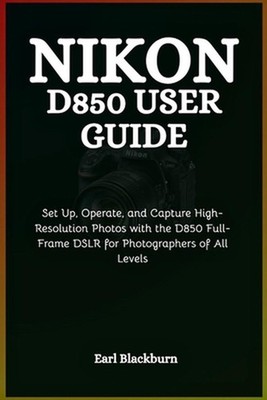Nikon D850 User Guide: Set Up, Operate, and Capture High-Resolution Photos with 