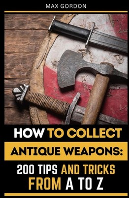 How to Collect Antique Weapons: 200 Tips and Tricks from A to Z