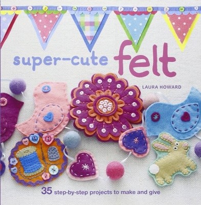 Super-Cute Felt: 35 step-by-step projects to make and give,Laura