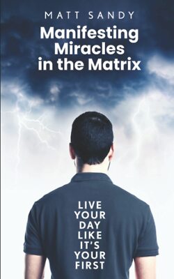 Manifesting Miracles in the Matrix: Live Your Day Like It s Your First
