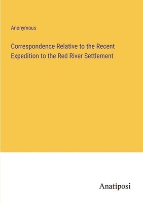 Correspondence Relative to the Recent Expedition to the Red River Settlement by