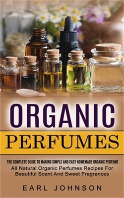 Organic Perfumes: The Complete Guide To Making Simple And Easy Homemade Organic