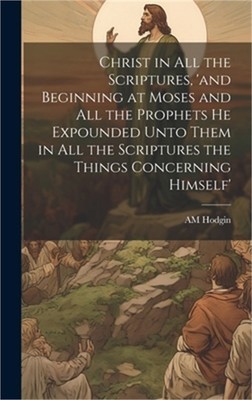 Christ in all the Scriptures, 'and Beginning at Moses and all the Prophets he Ex