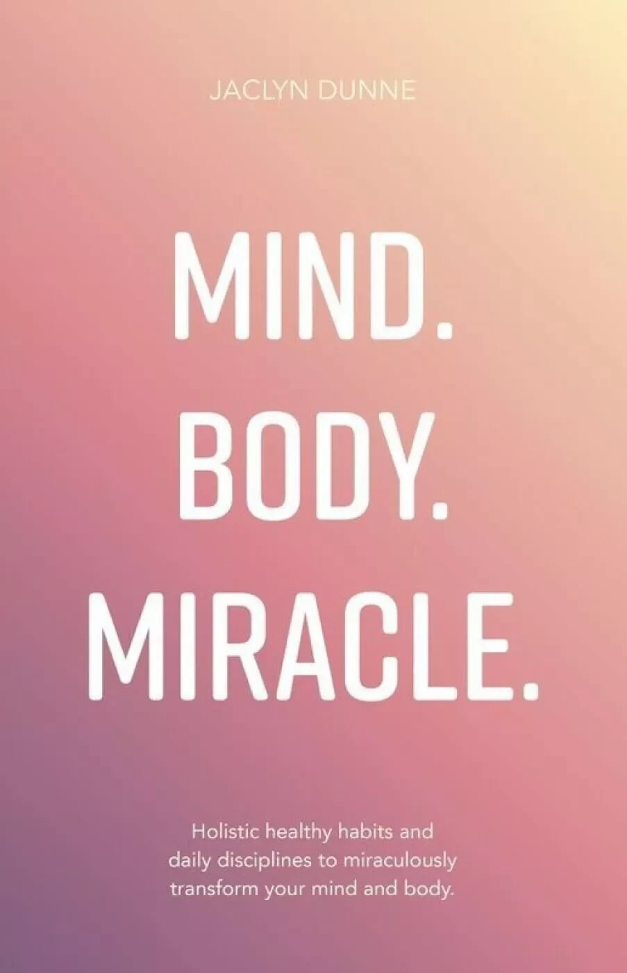 Mind Body Miracle: Holistic healthy habits and daily disciplines By Jaclyn Dunne