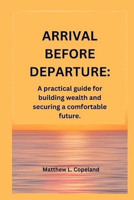 Arrival Before Departure.: A practical guide for building wealth and securing a