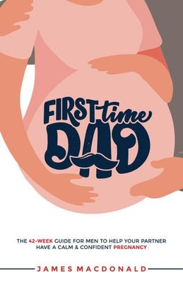 First Time Dad: The 42-Week Guide For Men To Help Your Partner Have A Calm & Con