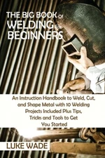 The Big Book Of Welding For Beginners: An Instruction Handbook To Weld, Cut...