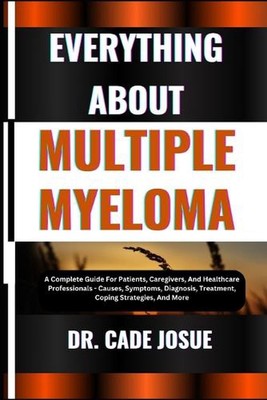 Everything about Multiple Myeloma: A Complete Guide For Patients, Caregivers, An