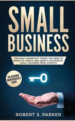 Small Business: The Most Important Things you Need to Know to Create and Grow a 