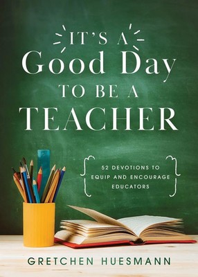 It's a Good Day to Be a Teacher 52 Devotions to Equip and Encourage Educators