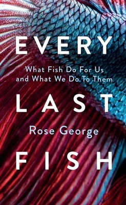 Every Last Fish: What Fish Do for Us and What We Do to Them by Rose George Hardc