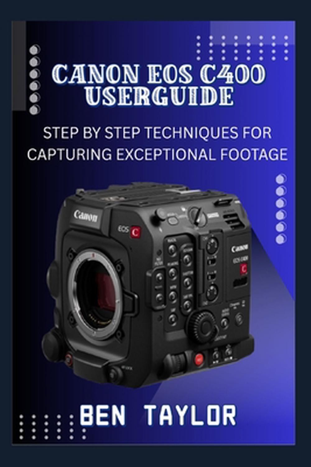 Canon EOS C400 User Guide: Step by Step Techniques for Capturing Exceptional Foo