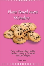 Plant Based Sweet Wonders: Tasty and Incredibly Healthy Desserts to Enjoy Your D