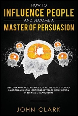 How to Influence People and Become A Master of Persuasion: Discover Advanced Met