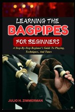 LEARNING THE BAGPIPES FOR BEGINNERS: A Step-By-Step Beginner s Guide To Playing,