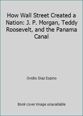 How Wall Street Created a Nation: J. P. Morgan, Teddy Roosevelt, and the...