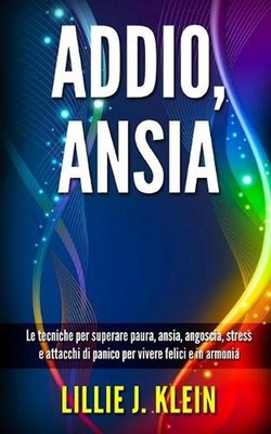 Addio, Ansia: Le tecniche per superare paura, ansia, angoscia, stress e attacchi