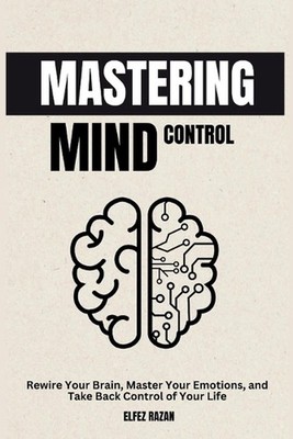 Mastering Mind Control: Rewire Your Brain, Master Your Emotions, and Take Back C